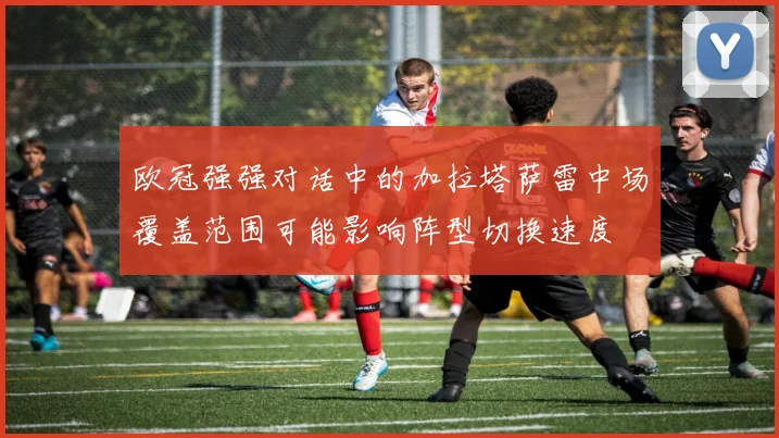 欧冠强强对话中的加拉塔萨雷中场覆盖范围可能影响阵型切换速度