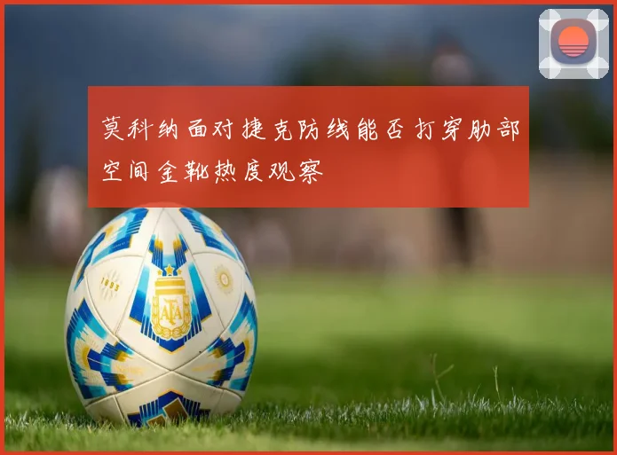 莫科纳面对捷克防线能否打穿肋部空间金靴热度观察