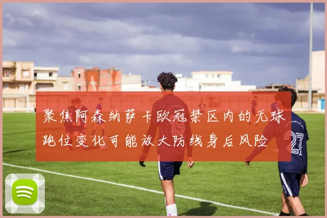 聚焦阿森纳萨卡欧冠禁区内的无球跑位变化可能放大防线身后风险