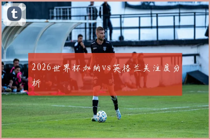 2026世界杯加纳vs英格兰关注度分析