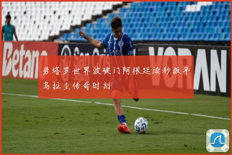 劳塔罗世界波破门阿根廷读秒扳平乌拉圭传奇时刻