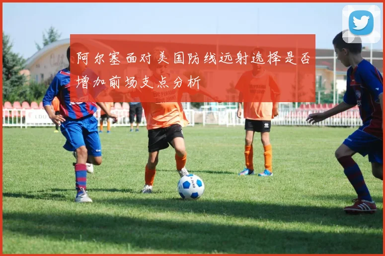阿尔塞面对美国防线远射选择是否增加前场支点分析