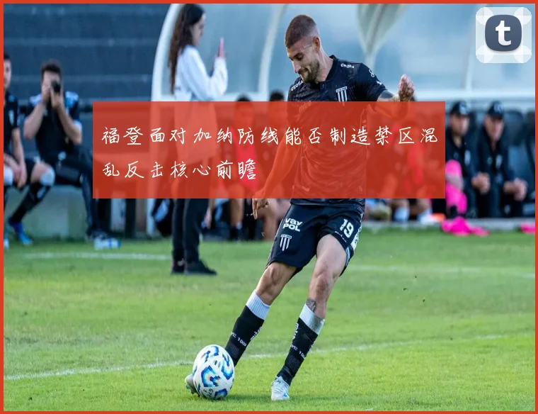 福登面对加纳防线能否制造禁区混乱反击核心前瞻