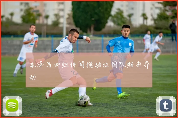 xingkongsports - 本泽马回归传闻搅动法国队赔率异动