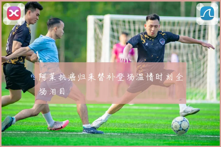 xingkongsports - 阿莱抗癌归来替补登场温情时刻全场泪目