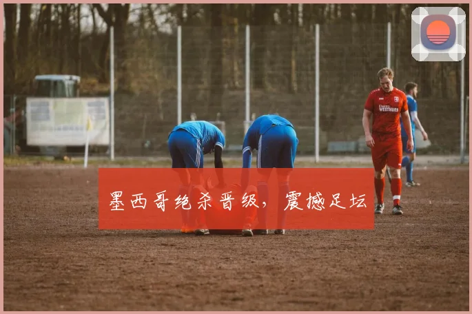 xingkongsports - 墨西哥绝杀晋级，震撼足坛