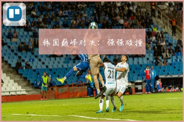 xingkongsports - 韩国巅峰对决：强强碰撞