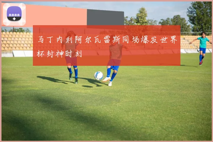 马丁内利阿尔瓦雷斯同场爆发世界杯封神时刻