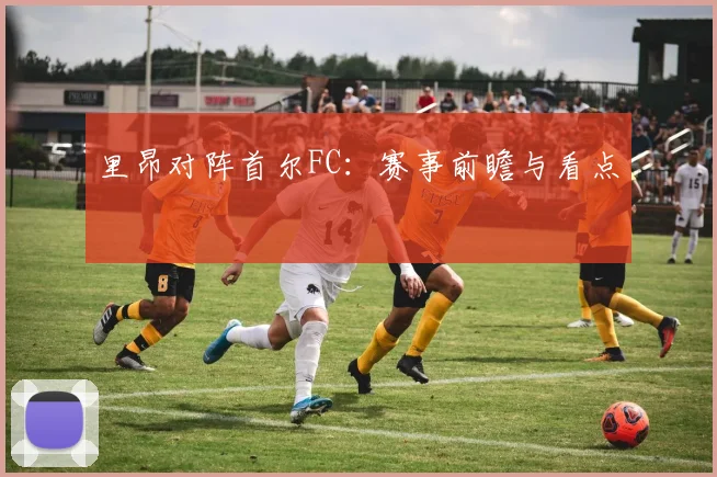xingkongsports - 里昂对阵首尔FC：赛事前瞻与看点