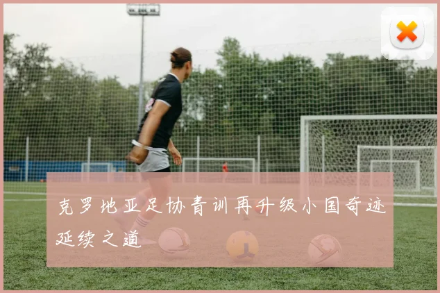 xingkongsports - 克罗地亚足协青训再升级小国奇迹延续之道
