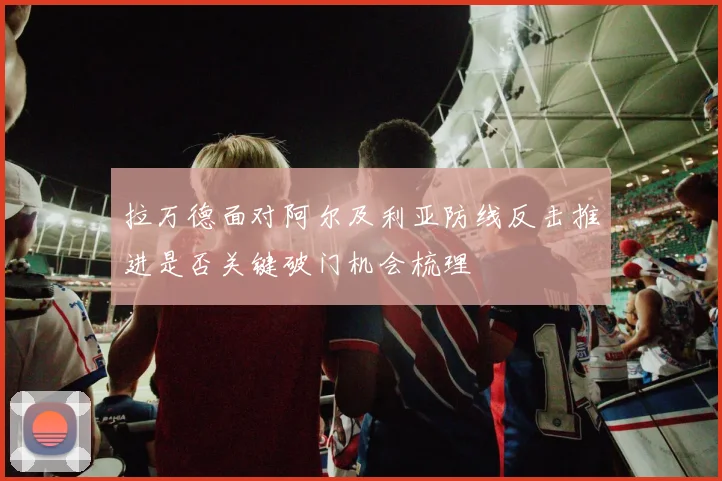 拉万德面对阿尔及利亚防线反击推进是否关键破门机会梳理
