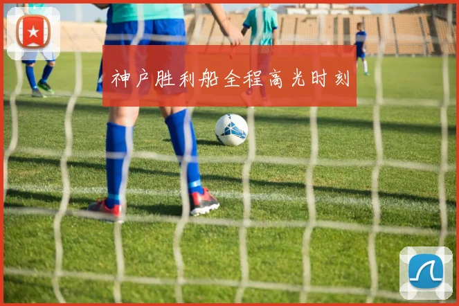 xingkongsports - 神户胜利船全程高光时刻