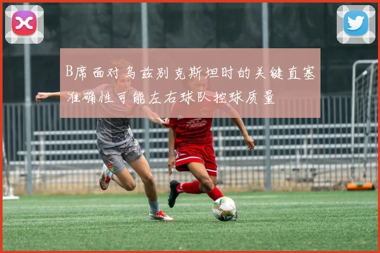 B席面对乌兹别克斯坦时的关键直塞准确性可能左右球队控球质量