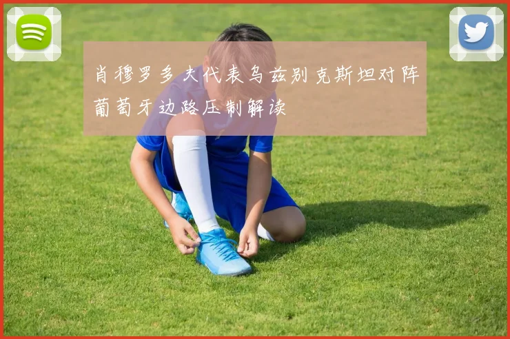 肖穆罗多夫代表乌兹别克斯坦对阵葡萄牙边路压制解读
