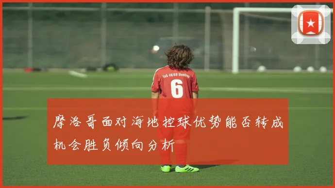 摩洛哥面对海地控球优势能否转成机会胜负倾向分析