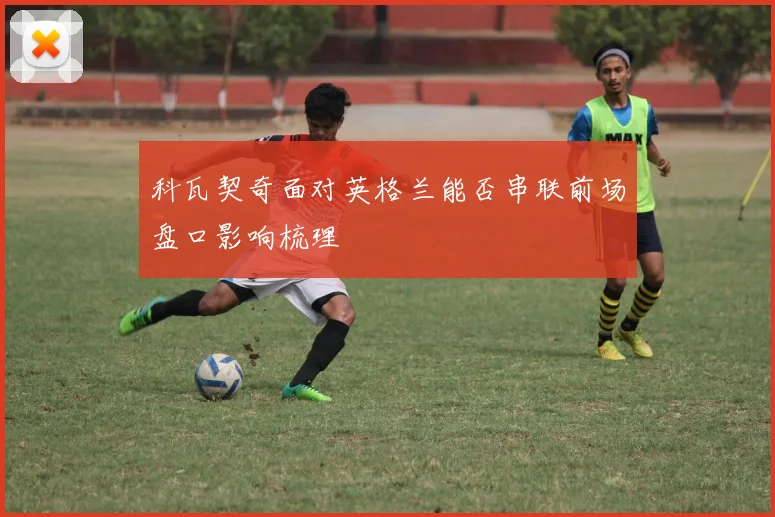科瓦契奇面对英格兰能否串联前场盘口影响梳理