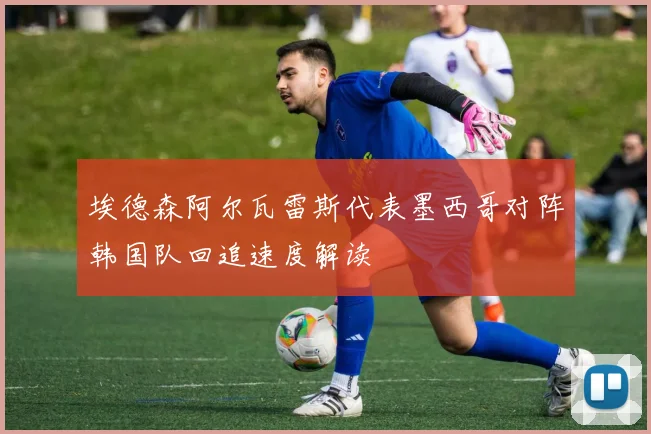 埃德森阿尔瓦雷斯代表墨西哥对阵韩国队回追速度解读