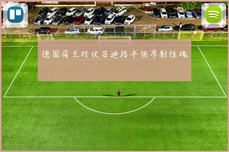 德国荷兰对攻吕迪格半场吊射惊魂