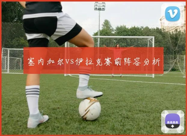 塞内加尔vs伊拉克赛前阵容分析