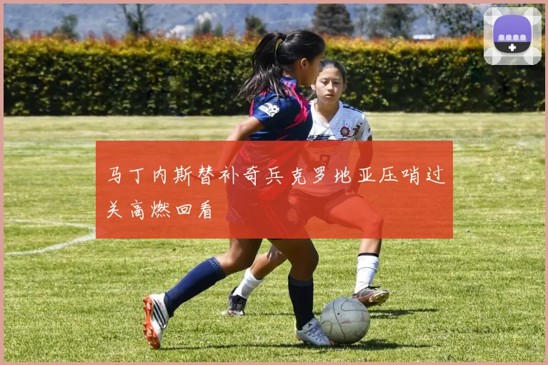 马丁内斯替补奇兵克罗地亚压哨过关高燃回看