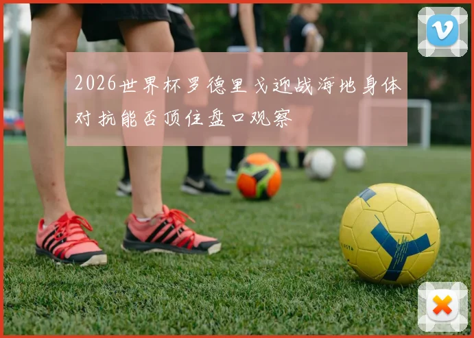 2026世界杯罗德里戈迎战海地身体对抗能否顶住盘口观察