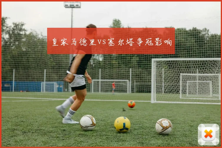 皇家马德里vs塞尔塔争冠影响