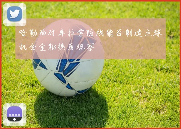 哈勒面对库拉索防线能否制造点球机会金靴热度观察