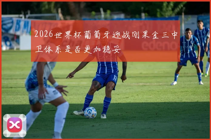 2026世界杯葡萄牙迎战刚果金三中卫体系是否更加稳妥
