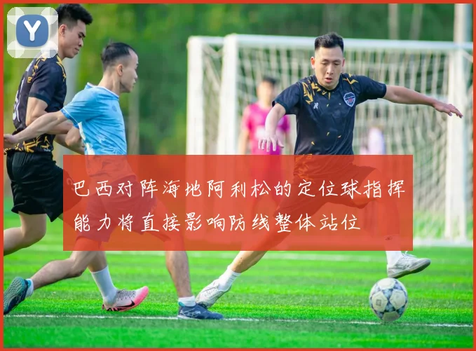 巴西对阵海地阿利松的定位球指挥能力将直接影响防线整体站位