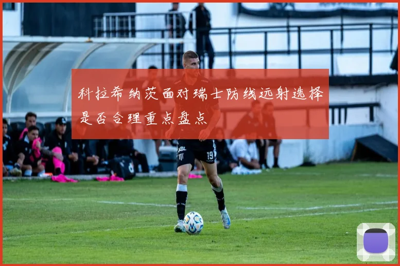 科拉希纳茨面对瑞士防线远射选择是否合理重点盘点