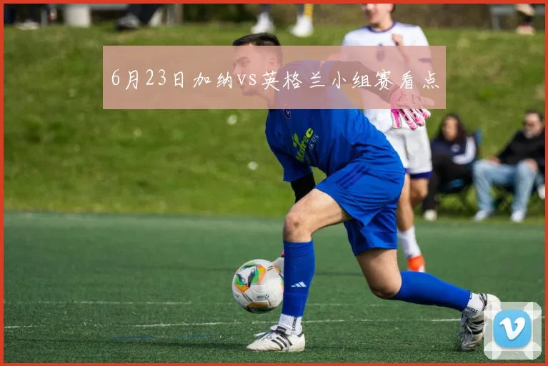 6月23日加纳vs英格兰小组赛看点