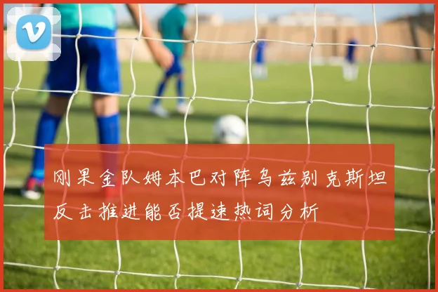 刚果金队姆本巴对阵乌兹别克斯坦反击推进能否提速热词分析