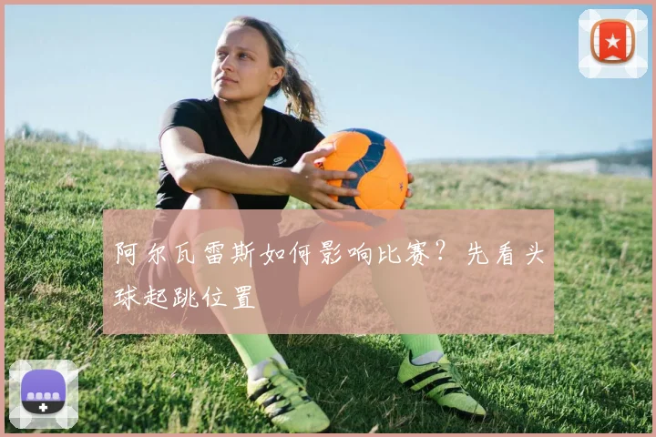 阿尔瓦雷斯如何影响比赛？先看头球起跳位置