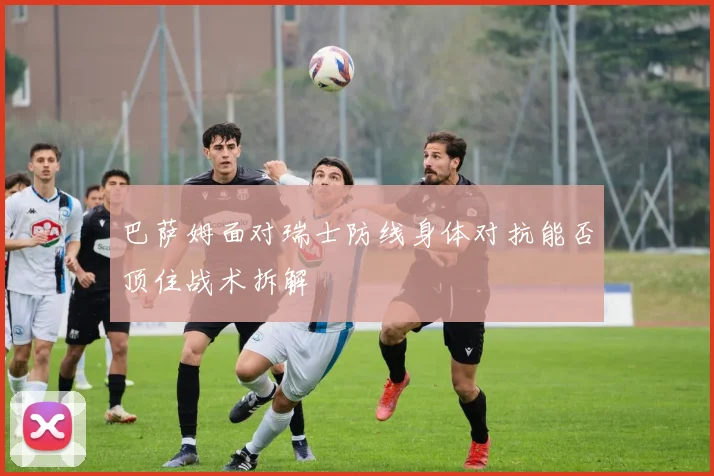 巴萨姆面对瑞士防线身体对抗能否顶住战术拆解
