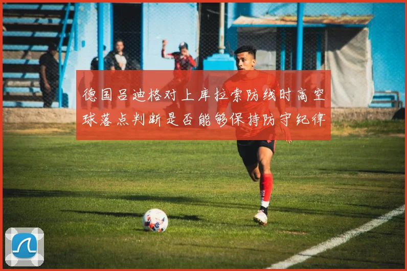 德国吕迪格对上库拉索防线时高空球落点判断是否能够保持防守纪律