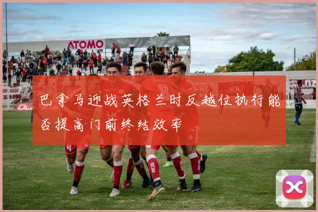 巴拿马迎战英格兰时反越位执行能否提高门前终结效率