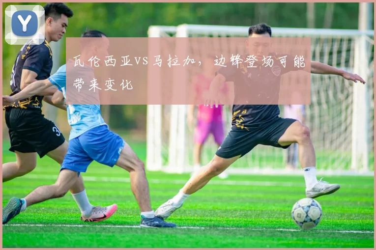 瓦伦西亚vs马拉加，边锋登场可能带来变化