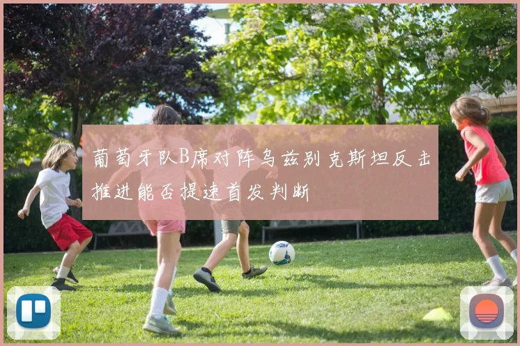葡萄牙队B席对阵乌兹别克斯坦反击推进能否提速首发判断