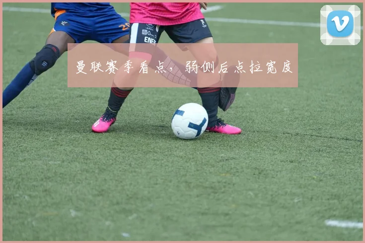 曼联赛季看点，弱侧后点拉宽度