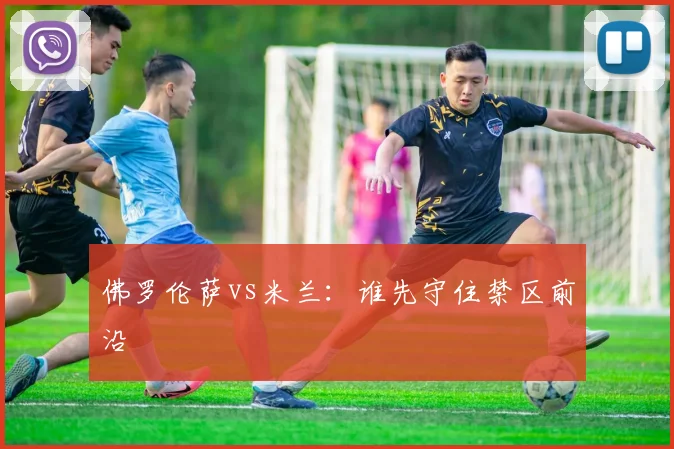 佛罗伦萨vs米兰:谁先守住禁区前沿