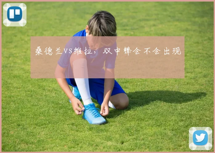 桑德兰vs维拉,双中锋会不会出现
