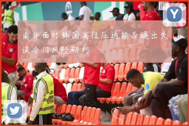 南非面对韩国高位压迫能否逼出失误冷门风险研判