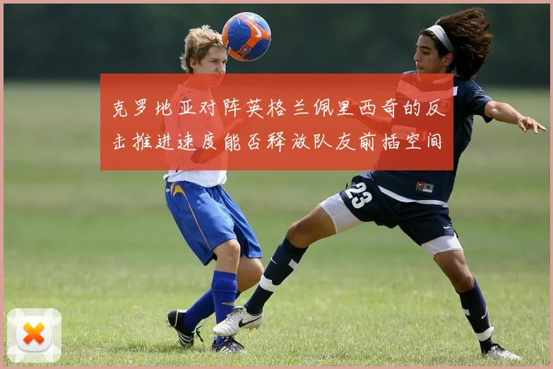 克罗地亚对阵英格兰佩里西奇的反击推进速度能否释放队友前插空间